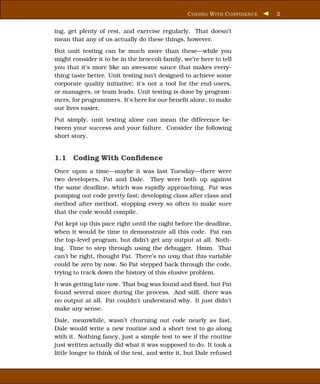 C ODING W ITH C ONFIDENCE   2


ing, get plenty of rest, and exercise regularly. That doesn’t
mean that any of us actually do these things, however.
But unit testing can be much more than these—while you
might consider it to be in the broccoli family, we’re here to tell
you that it’s more like an awesome sauce that makes every-
thing taste better. Unit testing isn’t designed to achieve some
corporate quality initiative; it’s not a tool for the end-users,
or managers, or team leads. Unit testing is done by program-
mers, for programmers. It’s here for our beneﬁt alone, to make
our lives easier.
Put simply, unit testing alone can mean the difference be-
tween your success and your failure. Consider the following
short story.


1.1 Coding With Conﬁdence
Once upon a time—maybe it was last Tuesday—there were
two developers, Pat and Dale. They were both up against
the same deadline, which was rapidly approaching. Pat was
pumping out code pretty fast; developing class after class and
method after method, stopping every so often to make sure
that the code would compile.
Pat kept up this pace right until the night before the deadline,
when it would be time to demonstrate all this code. Pat ran
the top-level program, but didn’t get any output at all. Noth-
ing. Time to step through using the debugger. Hmm. That
can’t be right, thought Pat. There’s no way that this variable
could be zero by now. So Pat stepped back through the code,
trying to track down the history of this elusive problem.
It was getting late now. That bug was found and ﬁxed, but Pat
found several more during the process. And still, there was
no output at all. Pat couldn’t understand why. It just didn’t
make any sense.
Dale, meanwhile, wasn’t churning out code nearly as fast.
Dale would write a new routine and a short test to go along
with it. Nothing fancy, just a simple test to see if the routine
just written actually did what it was supposed to do. It took a
little longer to think of the test, and write it, but Dale refused
 