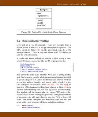 R EFACTORING FOR T ESTING              146


                               Recipes
                           name
                           ingredients

                           Load()
                           Save()
                           ShowGUI()


          Figure 9.2: Original Recipes Static Class Diagram



9.2 Refactoring for Testing
Let’s look at a real-life example. Here are excerpts from a
novice’s ﬁrst attempt at a recipe management system. The
GUI, shown in Figure 9.1 on the preceding page, is pretty
straightforward. There’s only one class, with GUI behavior
and ﬁle I/O intermixed.
It reads and writes individual recipes to ﬁles, using a line-
oriented format, somewhat like an INI or properties ﬁle:




                                                                      cheeseburger.txt
         NAME=Cheeseburger
         INGREDIENTS=3
         1/4 lb ground sirloin
         3 slices Vermont cheddar cheese
         2 slices maple-cured bacon

And here’s the code, in its entirety. As is, this is pretty hard to
test. You’ve got to run the whole program and operate the GUI
to get at any part of it. All of the ﬁle I/O and search routines
access the widgets directly, and so are tightly coupled to the
GUI code (see, for instance, lines 138, 150, 157, and 166). In
fact, the UML diagram for this class, shown in Figure 9.2, is
kind of embarrassing—it’s just one big class! Unfortunately,
this kind of code is commonplace in many .NET projects be-
cause Visual Studio’s designer-generated code gently coerces
programmers to add logic directly into the Form or Control
class. The forms designers for WinForms and ASP.NET are
great tools—just be aware of these sinful temptations.
Line 1     using System;
     -     using System.Drawing;
 