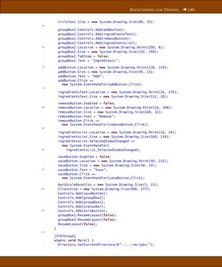 R EFACTORING FOR T ESTING   148


  -       titleText.Size = new System.Drawing.Size(88, 20);
 60
  -       groupBox2.Controls.Add(addButton);
  -       groupBox2.Controls.Add(ingredientsText);
  -       groupBox2.Controls.Add(removeButton);
  -       groupBox2.Controls.Add(ingredientsList);
 65       groupBox2.Location = new System.Drawing.Point(200, 8);
  -       groupBox2.Size = new System.Drawing.Size(192, 248);
  -       groupBox2.TabStop = false;
  -       groupBox2.Text = "Ingredients" ;
  -
 70       addButton.Location = new System.Drawing.Point(136, 176);
  -       addButton.Size = new System.Drawing.Size(48, 23);
  -       addButton.Text = "Add" ;
  -       addButton.Click +=
  -         new System.EventHandler(addButton_Click);
 75
  -       ingredientsText.Location = new System.Drawing.Point(16, 176);
  -       ingredientsText.Size = new System.Drawing.Size(112, 20);
  -
  -       removeButton.Enabled = false;
 80       removeButton.Location = new System.Drawing.Point(16, 208);
  -       removeButton.Size = new System.Drawing.Size(168, 32);
  -       removeButton.Text = "Remove" ;
  -       removeButton.Click +=
  -         new System.EventHandler(removeButton_Click);
 85
  -       ingredientsList.Location = new System.Drawing.Point(16, 24);
  -       ingredientsList.Size = new System.Drawing.Size(160, 134);
  -       ingredientsList.SelectedIndexChanged +=
  -         new System.EventHandler(
 90           ingredientsList_SelectedIndexChanged);
  -
  -       saveButton.Enabled = false;
  -       saveButton.Location = new System.Drawing.Point(40, 232);
  -       saveButton.Size = new System.Drawing.Size(48, 24);
 95       saveButton.Text = "Save" ;
  -       saveButton.Click +=
  -         new System.EventHandler(saveButton_Click);
  -
  -       AutoScaleBaseSize = new System.Drawing.Size(5, 13);
100       ClientSize = new System.Drawing.Size(400, 277);
  -       Controls.Add(saveButton);
  -       Controls.Add(groupBox2);
  -       Controls.Add(groupBox1);
  -       Controls.Add(statusBar);
105       Controls.Add(exitButton);
  -       groupBox1.ResumeLayout(false);
  -       groupBox2.ResumeLayout(false);
  -       ResumeLayout(false);
  -   }
110
  -   [STAThread]
  -   static void Main() {
  -     Directory.SetCurrentDirectory(@"....recipes" );
 