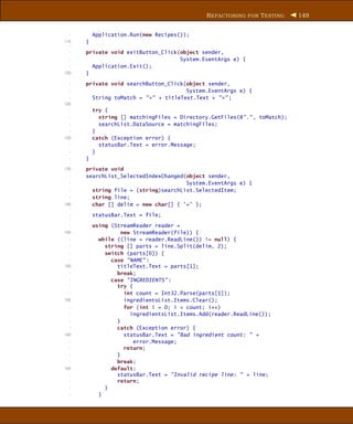 R EFACTORING FOR T ESTING    149


  -       Application.Run(new Recipes());
115   }
  -
  -   private void exitButton_Click(object sender,
  -                                 System.EventArgs e) {
  -     Application.Exit();
120   }
  -
  -   private void searchButton_Click(object sender,
  -                                   System.EventArgs e) {
  -     String toMatch = "*" + titleText.Text + "*" ;
125
  -       try {
  -         string [] matchingFiles = Directory.GetFiles(@"." , toMatch);
  -         searchList.DataSource = matchingFiles;
  -       }
130       catch (Exception error) {
  -         statusBar.Text = error.Message;
  -       }
  -   }
  -
135   private void
  -   searchList_SelectedIndexChanged(object sender,
  -                                   System.EventArgs e) {
  -     string file = (string)searchList.SelectedItem;
  -     string line;
140     char [] delim = new char[] { ’=’ };
  -
  -       statusBar.Text = file;
  -
  -       using (StreamReader reader =
145                 new StreamReader(file)) {
  -         while ((line = reader.ReadLine()) != null) {
  -           string [] parts = line.Split(delim, 2);
  -           switch (parts[0]) {
  -             case "NAME" :
150               titleText.Text = parts[1];
  -               break;
  -             case "INGREDIENTS" :
  -               try {
  -                  int count = Int32.Parse(parts[1]);
155                  ingredientsList.Items.Clear();
  -                  for (int i = 0; i < count; i++)
  -                    ingredientsList.Items.Add(reader.ReadLine());
  -               }
  -               catch (Exception error) {
160                  statusBar.Text = "Bad ingredient count: " +
  -                     error.Message;
  -                  return;
  -               }
  -               break;
165             default:
  -               statusBar.Text = "Invalid recipe line: " + line;
  -               return;
  -           }
  -         }
 