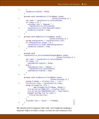 R EFACTORING FOR T ESTING     150


 170           }
   -           saveButton.Enabled = false;
   -       }
   -
   -       private void removeButton_Click(object sender,
 175                                       System.EventArgs e) {
   -         int index = ingredientsList.SelectedIndex;
   -         if (index >= 0) {
   -           statusBar.Text = "Removed " +
   -             ingredientsList.SelectedItem;
 180           ingredientsList.Items.RemoveAt(index);
   -           saveButton.Enabled = true;
   -         }
   -       }
   -
 185       private void addButton_Click(object sender,
   -                                    System.EventArgs e) {
   -         string newIngredient = ingredientsText.Text;
   -         if (newIngredient.Length > 0) {
   -           ingredientsList.Items.Add(newIngredient);
 190           saveButton.Enabled = true;
   -         }
   -       }
   -
   -       private void
 195       ingredientsList_SelectedIndexChanged(object sender,
   -                                            System.EventArgs e) {
   -         int index = ingredientsList.SelectedIndex;
   -         if (index < 0)
   -           removeButton.Enabled = false;
 200         else {
   -           removeButton.Text = "Remove " +
   -             ingredientsList.SelectedItem;
   -           removeButton.Enabled = true;
   -         }
 205       }
   -
   -       private void saveButton_Click(object sender,
   -                                      System.EventArgs e) {
   -         string fileName = titleText.Text + ".txt" ;
 210         ICollection items = ingredientsList.Items;
   -         using (StreamWriter file =
   -                  new StreamWriter(fileName, false)) {
   -           file.WriteLine("NAME={0}" , titleText.Text);
   -           file.WriteLine("INGREDIENTS={0}" , items.Count);
 215           foreach (string line in items) {
   -             file.WriteLine(line);
   -           }
   -         }
                                                                   Recipes.cs




   -         statusBar.Text = "Saved " + fileName;
 220       }
   -   }

We clearly need to improve this code. Let’s begin by making a
separate object to hold a recipe, so that we can construct test
 