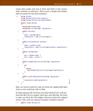 R EFACTORING FOR T ESTING      151


recipe data easily and toss it back and forth to the screen,
disk, network, or wherever. This is just a simple data holder,
with accessors for the data members.
Line 1   using System;
     -   using System.Collections.Generic;
     -   using System.Collections.ObjectModel;
     -
    5    public class Recipe
     -   {
     -     protected string name;
     -     protected List<string> ingredients;
     -
   10        public Recipe()
     -       {
     -         name = string.Empty;
     -         ingredients = new List<string>();
     -       }
   15
     -       public Recipe(Recipe another)
     -       {
     -         name = another.name;
     -         ingredients = new List<string>(another.ingredients);
   20        }
    -
     -       public string Name
     -       {
     -         get { return name; }
   25          set { name = value; }
     -       }
     -
     -       public ReadOnlyCollection<string> Ingredients
     -       {
   30          get
     -         {
     -           return
     -             new ReadOnlyCollection<string>(ingredients);
     -         }
   35        }
    -
     -       public void AddIngredient(string ingredient)
     -       {
                                                                      Recipe.cs




     -         ingredients.Add(ingredient);
   40        }
     -   }

Next, we need to pull the code out from the original Recipes
class to save and load a ﬁle to disk.
To help separate ﬁle I/O from any other kind of I/O, we’ll per-
form the ﬁle I/O in a helper class that uses Recipe. We want
to take out all of the GUI widget references from the original
source code, and use instance member variables instead.
Line 1   public class RecipeFile
 