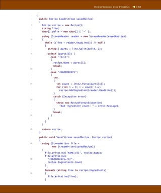 R EFACTORING FOR T ESTING   152


 -   {
 -       public Recipe Load(Stream savedRecipe)
 -       {
 5         Recipe recipe = new Recipe();
 -         string line;
 -         char[] delim = new char[] { ’=’ };
 -
 -           using (StreamReader reader = new StreamReader(savedRecipe))
10           {
 -             while ((line = reader.ReadLine()) != null)
 -             {
 -               string[] parts = line.Split(delim, 2);
 -
15                   switch (parts[0]) {
 -                     case "TITLE" :
 -                     {
 -                       recipe.Name = parts[1];
 -                       break;
20                     }
 -                     case "INGREDIENTS" :
 -                     {
 -                       try
 -                       {
25                         int count = Int32.Parse(parts[1]);
 -                         for (int i = 0; i < count; i++)
 -                           recipe.AddIngredient(reader.ReadLine());
 -                       }
 -                       catch (Exception error)
30                       {
 -                         throw new RecipeFormatException(
 -                           "Bad ingredient count: " + error.Message);
 -                       }
 -                       break;
35                     }
 -                   }
 -               }
 -           }
 -
40           return recipe;
 -       }
 -
 -       public void Save(Stream savedRecipe, Recipe recipe)
 -       {
45         using (StreamWriter file =
 -                 new StreamWriter(savedRecipe))
 -         {
 -           file.WriteLine("NAME={0}" , recipe.Name);
 -           file.WriteLine(
50              "INGREDIENTS={0}" ,
 -              recipe.Ingredients.Count
 -           );
 -
 -               foreach (string line in recipe.Ingredients)
55               {
 -                 file.WriteLine(line);
 -               }
 