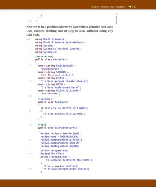 R EFACTORING FOR T ESTING        153




                                                                       RecipeFile.cs
     -           }
     -       }
   60    }

Now we’re in a position where we can write a genuine test case
that will test reading and writing to disk, without using any
GUI code.
Line 1   using       NUnit.Framework;
     -   using       NUnit.Framework.SyntaxHelpers;
     -   using       System;
     -   using       System.Collections.Generic;
    5    using       System.IO;
    -
     -   [TestFixture]
     -   public class RecipeTest
     -   {
   10      const string CHEESEBURGER =
     -       "Cheeseburger" ;
     -     const string SIRLOIN =
     -       "1/4 lb ground sirloin" ;
     -     const string CHEESE =
   15        "3 slices Vermont cheddar cheese" ;
     -     const string BACON =
     -       "2 slices maple-cured bacon" ;
     -     const string RECIPE_FILE_NAME =
     -       "recipe.save" ;
   20
     -       [TearDown]
     -       public void TearDown()
     -       {
     -         if (File.Exists(RECIPE_FILE_NAME))
   25          {
     -           File.Delete(RECIPE_FILE_NAME);
     -         }
     -       }
     -
   30        [Test]
     -       public void SaveAndRestore()
     -       {
     -         Recipe recipe = new Recipe();
     -         recipe.Name = CHEESEBURGER;
   35          recipe.AddIngredient(SIRLOIN);
     -         recipe.AddIngredient(CHEESE);
     -         recipe.AddIngredient(BACON);
     -
     -           Stream recipeStream;
   40            RecipeFile filer;
     -           using (recipeStream =
     -               File.OpenWrite(RECIPE_FILE_NAME))
     -           {
     -             filer = new RecipeFile();
   45              filer.Save(recipeStream, recipe);
     -           }
 