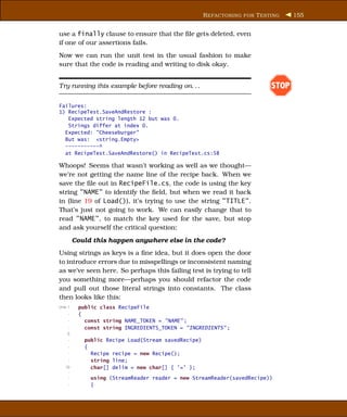 R EFACTORING FOR T ESTING    155


use a finally clause to ensure that the ﬁle gets deleted, even
if one of our assertions fails.
Now we can run the unit test in the usual fashion to make
sure that the code is reading and writing to disk okay.


Try running this example before reading on. . .                            STOP

Failures:
1) RecipeTest.SaveAndRestore :
   Expected string length 12 but was 0.
   Strings differ at index 0.
  Expected: "Cheeseburger"
  But was: <string.Empty>
  -----------^
  at RecipeTest.SaveAndRestore() in RecipeTest.cs:58

Whoops! Seems that wasn’t working as well as we thought—
we’re not getting the name line of the recipe back. When we
save the ﬁle out in RecipeFile.cs, the code is using the key
string "NAME" to identify the ﬁeld, but when we read it back
in (line 19 of Load()), it’s trying to use the string "TITLE".
That’s just not going to work. We can easily change that to
read "NAME", to match the key used for the save, but stop
and ask yourself the critical question:

         Could this happen anywhere else in the code?
Using strings as keys is a ﬁne idea, but it does open the door
to introduce errors due to misspellings or inconsistent naming
as we’ve seen here. So perhaps this failing test is trying to tell
you something more—perhaps you should refactor the code
and pull out those literal strings into constants. The class
then looks like this:
Line 1    public class RecipeFile
     -    {
     -      const string NAME_TOKEN = "NAME" ;
     -      const string INGREDIENTS_TOKEN = "INGREDIENTS" ;
    5
     -      public Recipe Load(Stream savedRecipe)
     -      {
     -        Recipe recipe = new Recipe();
     -        string line;
   10         char[] delim = new char[] { ’=’ };
    -
     -        using (StreamReader reader = new StreamReader(savedRecipe))
     -        {
 