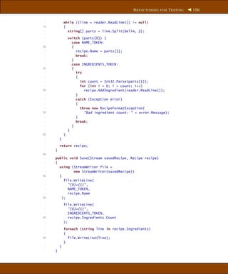 R EFACTORING FOR T ESTING   156


 -           while ((line = reader.ReadLine()) != null)
15           {
 -             string[] parts = line.Split(delim, 2);
 -
 -               switch (parts[0]) {
 -                 case NAME_TOKEN:
20                 {
 -                   recipe.Name = parts[1];
 -                   break;
 -                 }
 -                 case INGREDIENTS_TOKEN:
25                 {
 -                   try
 -                   {
 -                     int count = Int32.Parse(parts[1]);
 -                     for (int i = 0; i < count; i++)
30                       recipe.AddIngredient(reader.ReadLine());
 -                   }
 -                   catch (Exception error)
 -                   {
 -                     throw new RecipeFormatException(
35                       "Bad ingredient count: " + error.Message);
 -                   }
 -                   break;
 -                 }
 -               }
40           }
 -       }
 -
 -       return recipe;
 -   }
45
 -   public void Save(Stream savedRecipe, Recipe recipe)
 -   {
 -     using (StreamWriter file =
 -             new StreamWriter(savedRecipe))
50     {
 -        file.WriteLine(
 -          "{0}={1}" ,
 -          NAME_TOKEN,
 -          recipe.Name
55       );
 -
 -           file.WriteLine(
 -              "{0}={1}" ,
 -              INGREDIENTS_TOKEN,
60              recipe.Ingredients.Count
 -           );
 -
 -           foreach (string line in recipe.Ingredients)
 -           {
65             file.WriteLine(line);
 -           }
 -       }
 -   }
 