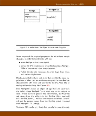 R EFACTORING FOR T ESTING   158


                                       RecipeGUI
              Recipe
          name
          ingredients               ShowGUI()




                                       RecipeFile


                                    Load()
                                    Save()



    Figure 9.3: Refactored Recipes Static Class Diagram



We’ve improved the original program a lot with these simple
changes. In order to test the ﬁle I/O, we:
   • Made Recipe a ﬁrst-class object
   • Moved ﬁle I/O routines out of the GUI and into Recipe-
     File to narrow the class’ responsibility.
   • Pulled literals into constants to avoid bugs from typos
     and reduce duplication.
Finally, now that we have unit tests that provide the basic ca-
pabilities of a Recipe, we need to re-integrate the new Recipe
class into the GUI itself and tend to the ﬁle I/O. We’d like to
end up with something like Figure 9.3.
Now RecipeGUI holds an object of type Recipe, and uses
the helper class RecipeFile to read and write recipes to
disk. When the user presses the save button, the GUI will
set values from the widgets in the Recipe object and call
RecipeFile.Save(). When a new recipe is loaded in, the GUI
will get the proper values from the Recipe object returned
from RecipeFile.Load().
Testing a GUI can be very hard, but usually because the code
 