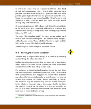 T ESTING THE C LASS I NVARIANT   159


is written in such a way as to make it difﬁcult. This kind
of code isn’t uncommon, either—this is what happens when
you use the WinForms designer to generate code and then
just integrate logic directly into the generated method’s code.
It can be tempting to use something like NUnitForms to test
this kind of logic, but if we went that route our tests would
end up long and complicated.
By separating the pure GUI-related code from the actual logic
of the application, you can easily add and test business fea-
tures without having to worry about how you’re going to weave
it into the GUI code.
The main GUI class RecipeGUI (formerly known as Recipes)
should now contain nothing but GUI-oriented code: widgets,
callbacks, and so on. Thus, all of the “business logic” and ﬁle
I/O can be in non-GUI, fully testable classes.
And we’ve got a clean design as an added bonus.


9.3 Testing the Class Invariant
Another way to improve the design of a class is by deﬁning
and verifying the “class invariant.”1
A class invariant is an assertion, or some set of assertions,
about objects of a class. For an object to be valid, all of these
assertions must be true. They cannot vary.
For instance, a class that implements a sorted list may have
the invariant that its contents are in sorted order. That means
that no matter what else happens, no matter what methods
are called, the list must always be in sorted order—at least as
viewed from outside the object. Within a method, of course,
the invariant may be momentarily violated as the class per-
forms whatever housekeeping is necessary. But by the time
the method returns, or the object is otherwise available for
use (as in a multi-threaded environment), the invariant must
hold true or else it indicates a bug.

   1 Formore information on pre-conditions, post-conditions and invariants,
see [Mey97].
 