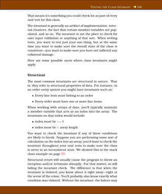 T ESTING THE C LASS I NVARIANT   160


That means it’s something you could check for as part of every
unit test for this class.
The invariant is generally an artifact of implementation: inter-
nal counters, the fact that certain member variables are pop-
ulated, and so on. The invariant is not the place to check for
user input validation or anything of that sort. When writing
tests, you want to test just your one thing, but at the same
time you want to make sure the overall state of the class is
consistent—you want to make sure you have not inﬂicted any
collateral damage.
Here are some possible areas where class invariants might
apply.


Structural
The most common invariants are structural in nature. That
is, they refer to structural properties of data. For instance, in
an order-entry system you might have invariants such as:
   • Every line item must belong to an order
   • Every order must have one or more line items
When working with arrays of data, you’ll typically maintain
a member variable that acts as an index into the array. The
invariants on that index would include:
   • index must be >= 0
   • index must be < array length
You want to check the invariant if any of these conditions
are likely to break. Suppose you are performing some sort of
calculation on the index into an array; you’d want to check the
invariant throughout your unit tests to make sure the class
is never in an inconsistent state. We showed this in the stack
class example on page 77.
Structural errors will usually cause the program to throw an
exception and/or terminate abruptly. For that matter, so will
failing the invariant check. The difference is that when the
invariant is violated, you know about it right away—right at
the scene of the crime. You’ll probably also know exactly what
condition was violated. Without the invariant, the failure may
 