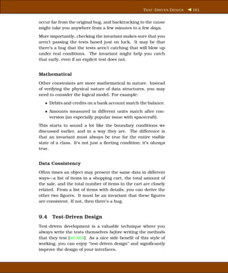T EST -D RIVEN D ESIGN   161


occur far from the original bug, and backtracking to the cause
might take you anywhere from a few minutes to a few days.
More importantly, checking the invariant makes sure that you
aren’t passing the tests based just on luck. It may be that
there’s a bug that the tests aren’t catching that will blow up
under real conditions. The invariant might help you catch
that early, even if an explicit test does not.


Mathematical
Other constraints are more mathematical in nature. Instead
of verifying the physical nature of data structures, you may
need to consider the logical model. For example:
   • Debits and credits on a bank account match the balance.
   • Amounts measured in different units match after con-
     version (an especially popular issue with spacecraft).
This starts to sound a lot like the boundary conditions we
discussed earlier, and in a way they are. The difference is
that an invariant must always be true for the entire visible
state of a class. It’s not just a ﬂeeting condition; it’s always
true.


Data Consistency
Often times an object may present the same data in different
ways—a list of items in a shopping cart, the total amount of
the sale, and the total number of items in the cart are closely
related. From a list of items with details, you can derive the
other two ﬁgures. It must be an invariant that these ﬁgures
are consistent. If not, then there’s a bug.


9.4 Test-Driven Design
Test-driven development is a valuable technique where you
always write the tests themselves before writing the methods
that they test [wCA04]. As a nice side beneﬁt of this style of
working, you can enjoy “test-driven design” and signiﬁcantly
improve the design of your interfaces.
 