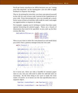 T EST -D RIVEN D ESIGN   162


You’ll get better interfaces (or API’s) because you are “eating
your own dog food,” as the saying goes—you are able to apply
feedback to improve the design.
That is, by writing the tests ﬁrst, you have now placed yourself
in the role of a user of your code, instead of the implementor of
your code. From this perspective, you can usually get a much
better sense of how an interface will really be used, and might
see opportunities to improve its design.
For example, suppose you’re writing a routine that does some
special formatting for printed pages. There are a bunch of
dimensions that need to be speciﬁed, so you code up the ﬁrst
version like this:
    AddCropMarks(PSStream str, double   paper_width,
                               double   paper_height,
                               double   body_width,
                               double   body_height);

Then as you start to write the tests (based on real-world data)
you notice that a pattern emerges from the test code:
    public Process() {
      xxx xx xxxxx xxx xx x xx xxx xxx xxxx xx xx;
      x xx x xxx xxxx xx xxx xx xxxxx xxxx;
      AddCropMarks(str, 8.5, 11.0, 6.0, 8.5);
      xx xxx x xxx xxx xx x xxx xxx xxx xxx xx xxx;
      x xxx xxx xxxx x xxx xxx xxx xxxx xx xxx xx;
      AddCropMarks(str, 8.5, 11.0, 6.0, 8.5);
      xx xx xxxx xx xx xxx xxx xxx xxxx xx xx xx xx;
      x xx xx x xxxx xxx x xxxx xx xx xx xxx xxx xx;
      AddCropMarks(str, 8.5, 11.0, 6.0, 8.5);
      xxx xx xxxxxxx xxx xxx xxxxx x xxx xxxx xx xxxxxx;
      xx x xxx xxxx xxxx xxx xxxx xxxx xx x x xx xx;
      AddCropMarks(str, 5.0, 7.0, 4.0, 5.5);
      xx xxx xxx xx x xxx xxx xxx xxxx xx xx xx xxx xx;
      xxx xx xxxxx xxx xx xxx x xxx xxxx xx xx xx xxx;
      AddCropMarks(str, 5.0, 7.0, 4.0, 5.5);
      xx xx xxxxx xx x xx xxx xxx xxxx xx xx;
      x xxx x xxx xxxx xx xx xxx xxxx xx;
    }

As it turns out, there are only a handful of common paper
sizes in use, but you still need to allow for odd-ball sizes as
necessary. So the ﬁrst thing to do—just to make the tests
easier, of course—is to factor out the size speciﬁcation into a
separate object.
      PaperSpec standardPaper1 = new PaperSpec(8.5, 11.0,
                                               6.0, 8.5);
      PaperSpec standardPaper2 = new PaperSpec(5.0, 7.0,
 