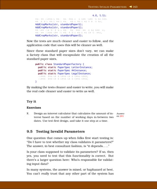 T ESTING I NVALID P ARAMETERS    163


                                               4.0, 5.5);
      xxx xx xxxxxxx xxx xxx xxxxx x xxx xxxx xx xxxxxx;
      xx x xxx xxxx xxxx xxx xxxx xxxx xx x x xx xx;
      AddCropMarks(str, standardPaper1);
      AddCropMarks(str, standardPaper1);
      xx xxx xxx xx x xxx xxx xxx xxxx xx xx xx xxx xx;
      xxx xx xxxxx xxx xx xxx x xxx xxxx xx xx xx xxx;
      AddCropMarks(str, standardPaper2);

Now the tests are much cleaner and easier to follow, and the
application code that uses this will be cleaner as well.
Since these standard paper sizes don’t vary, we can make
a factory class that will encapsulate the creation of all the
standard paper sizes.
      public class StandardPaperFactory {
        public static PaperSpec LetterInstance;
        public static PaperSpec A4Instance;
        public static PaperSpec LegalInstance;
        xxxxxx xxxxxx xxxxxxxxx xxxxxxxxxxx;
        xxxxxx xxxxxx xxxxxxxxx xxxxxxxxxxx;
      }

By making the tests cleaner and easier to write, you will make
the real code cleaner and easier to write as well.


Try it
Exercises
7.   Design an interest calculator that calculates the amount of in-   Answer
                                                                       on 201
     terest based on the number of working days in-between two
     dates. Use test-ﬁrst design, and take it one step at a time.



9.5 Testing Invalid Parameters
One question that comes up when folks ﬁrst start testing is:
“Do I have to test whether my class validates it parameters?”
The answer, in best consultant fashion, is “it depends. . . .”
Is your class supposed to validate its parameters? If so, then
yes, you need to test that this functionality is correct. But
there’s a larger question here: Who’s responsible for validat-
ing input data?
In many systems, the answer is mixed, or haphazard at best.
You can’t really trust that any other part of the system has
 
