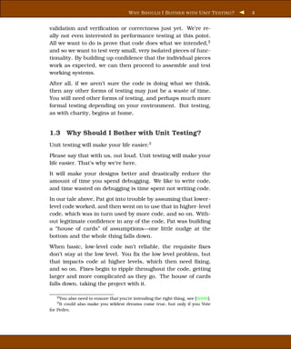 W HY S HOULD I B OTHER WITH U NIT T ESTING ?   4


validation and veriﬁcation or correctness just yet. We’re re-
ally not even interested in performance testing at this point.
All we want to do is prove that code does what we intended,2
and so we want to test very small, very isolated pieces of func-
tionality. By building up conﬁdence that the individual pieces
work as expected, we can then proceed to assemble and test
working systems.
After all, if we aren’t sure the code is doing what we think,
then any other forms of testing may just be a waste of time.
You still need other forms of testing, and perhaps much more
formal testing depending on your environment. But testing,
as with charity, begins at home.


1.3 Why Should I Bother with Unit Testing?
Unit testing will make your life easier.3
Please say that with us, out loud. Unit testing will make your
life easier. That’s why we’re here.
It will make your designs better and drastically reduce the
amount of time you spend debugging. We like to write code,
and time wasted on debugging is time spent not writing code.
In our tale above, Pat got into trouble by assuming that lower-
level code worked, and then went on to use that in higher-level
code, which was in turn used by more code, and so on. With-
out legitimate conﬁdence in any of the code, Pat was building
a “house of cards” of assumptions—one little nudge at the
bottom and the whole thing falls down.
When basic, low-level code isn’t reliable, the requisite ﬁxes
don’t stay at the low level. You ﬁx the low level problem, but
that impacts code at higher levels, which then need ﬁxing,
and so on. Fixes begin to ripple throughout the code, getting
larger and more complicated as they go. The house of cards
falls down, taking the project with it.

   2 You also need to ensure that you’re intending the right thing, see [SH06].
   3 Itcould also make you wildest dreams come true, but only if you Vote
for Pedro.
 