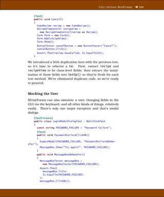 U NIT TESTING W IN F ORMS   168


    [Test]
    public void Cancel()
    {
      FakeRecipe recipe = new FakeRecipe();
      RecipeViewControl recipeView =
        new RecipeViewControl(recipe as Recipe);
      Form form = new Form();
      form.Add(recipeView);
      form.Show();
        ButtonTester cancelButton = new ButtonTester("Cancel" );
        cancelButton.Click();
        Assert.That(recipe.SaveCalled, Is.EqualTo(0));
    }

We introduced a little duplication here with the previous test,
so it’s time to refactor a bit. First, extract recipe and
recipeView to be class-level ﬁelds; then extract the intial-
ization of those ﬁelds into SetUp() so they’re fresh for each
test method. We’ve eliminated duplicate code, so we’re ready
to proceed.


Mocking the User
NUnitForms can also simulate a user changing ﬁelds in the
GUI via the keyboard, and all other kinds of things, relatively
easily. There’s only one major exception and that’s modal
dialogs.
    [TestFixture]
    public class LoginModalDialogTest : NUnitFormTest
    {
      const string PASSWORD_FAILURE = "Password Failure" ;
       [Test]
       public void PasswordFailureClickOK()
       {
         ExpectModal(PASSWORD_FAILURE, "PasswordFailureOkHan-
dler" );
         MessageBox.Show("Try again?" , PASSWORD_FAILURE);
       }
        public void MessageBoxOkHandler()
        {
          MessageBoxTester messageBox =
            new MessageBoxTester(PASSWORD_FAILURE);
          Assert.That(
             messageBox.Title,
             Is.EqualTo(PASSWORD_FAILURE)
          );
          messageBox.ClickOk();
 