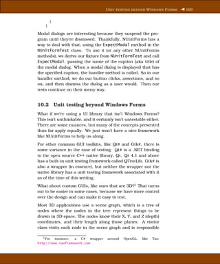U NIT TESTING BEYOND W INDOWS F ORMS   169


        }
    }

Modal dialogs are interesting because they suspend the pro-
gram until they’re dismissed. Thankfully, NUnitForms has a
way to deal with that, using the ExpectModal method in the
NUnitFormTest class. To use it (or any other NUnitForms
methods), we derive our ﬁxture from NUnitFormTest and call
ExpectModal, passing the name of the caption (aka title) of
the modal dialog. When a modal dialog is displayed that has
the speciﬁed caption, the handler method is called. So in our
handler method, we do our button clicks, assertions, and so
on, and then dismiss the dialog as a user would. Then our
tests continue on their merry way.


10.2 Unit testing beyond Windows Forms
What if we’re using a UI library that isn’t Windows Forms?
This isn’t unthinkable, and it certainly isn’t untestable either.
There are some nuances, but many of the concepts presented
thus far apply equally. We just won’t have a nice framework
like NUnitForms to help us along.
For other common GUI toolkits, like Qt# and Gtk#, there is
some variance in the ease of testing. Qt# is a .NET binding
to the open source C++ native library, Qt. Qt 4.1 and above
has a built-in unit testing framework called QTestLib. Gtk# is
also a wrapper (in essence), but neither the wrapper nor the
native library has a unit testing framework associated with it
as of the time of this writing.
What about custom GUIs, like ones that are 3D?1 That turns
out to be easier in some cases, because we have more control
over the design and can make it easy to test.
Most 3D applications use a scene graph, which is a tree of
nodes where the nodes in the tree represent things to be
drawn in 3D space. The nodes know their X, Y, and Z (depth)
coordinates, and their length along those planes. A visitor
class visits each node in the scene graph and is responsible

   1 For instance, a C# wrapper      around   OpenGL,   like   Tao:
http://www.taoframework.com
 