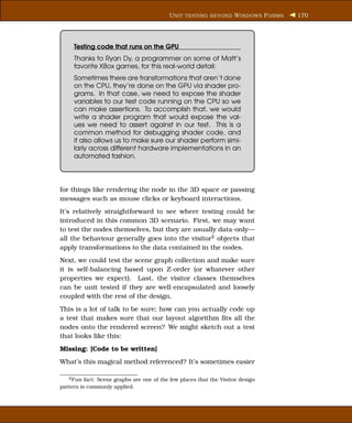 U NIT TESTING BEYOND W INDOWS F ORMS   170




     Testing code that runs on the GPU
     Thanks to Ryan Dy, a programmer on some of Matt’s
     favorite XBox games, for this real-world detail:
     Sometimes there are transformations that aren’t done
     on the CPU, they’re done on the GPU via shader pro-
     grams. In that case, we need to expose the shader
     variables to our test code running on the CPU so we
     can make assertions. To accomplish that, we would
     write a shader program that would expose the val-
     ues we need to assert against in our test. This is a
     common method for debugging shader code, and
     it also allows us to make sure our shader perform simi-
     larly across different hardware implementations in an
     automated fashion.




for things like rendering the node in the 3D space or passing
messages such as mouse clicks or keyboard interactions.
It’s relatively straightforward to see where testing could be
introduced in this common 3D scenario. First, we may want
to test the nodes themselves, but they are usually data-only—
all the behaviour generally goes into the visitor2 objects that
apply transformations to the data contained in the nodes.
Next, we could test the scene graph collection and make sure
it is self-balancing based upon Z-order (or whatever other
properties we expect). Last, the visitor classes themselves
can be unit tested if they are well-encapsulated and loosely
coupled with the rest of the design.
This is a lot of talk to be sure; how can you actually code up
a test that makes sure that our layout algorithm ﬁts all the
nodes onto the rendered screen? We might sketch out a test
that looks like this:
Missing: [Code to be written]
What’s this magical method referenced? It’s sometimes easier

   2 Fun fact: Scene graphs are one of the few places that the Visitor design

pattern is commonly applied.
 