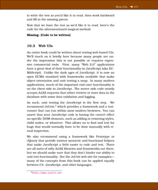 W EB UI S   171


to write the test as you’d like it to read, then work backward
and ﬁll in the missing pieces.
Now that we have the test as we’d like it to read, here’s the
code for the aforementioned magical method:
Missing: [Code to be written]


10.3 Web UIs
An entire book could be written about testing web-based UIs.
We’ll touch on it brieﬂy here because many people are un-
der the impression this is not possible or requires expen-
sive commercial tools. First, many “Web 2.0” applications
have a great deal of their functionality in JavaScript (aka EC-
MAScript). Unlike the dark ages of JavaScript, it is now an
open ECMA standard with frameworks available that make
object-orientation and unit testing a snap. In many modern
applications, much of the important end-user functionality is
on the client-side in JavaScript. The server-side code mostly
accepts AJAX requests that either retrieve or store data in the
database with some data validation and logging.
As such, unit testing the JavaScript is the ﬁrst step. We
recommend JsUnit,3 which provides a framework and a test-
runner that can run within most modern browsers. You can
assert that your JavaScript code is having the correct effect
on speciﬁc DOM elements, such as adding or removing styles,
child nodes, or whatever. This allows us to ﬁnd and test for
bugs that would normally have to be done manually with vi-
sual inspection.
We also recommend using a framework like Prototype or
JQuery that provide various syntactic and functional helpers
that make JavaScript a little easier to code and test. There
are all sorts of nifty AJAX libraries and frameworks out there,
but we should make sure that they don’t hinder our ability to
unit test functionality. See the JsUnit web site for examples—
many of the concepts from this book can be applied equally
between C#, JavaScript, and other languages.

  3 http://www.jsunit.net
 