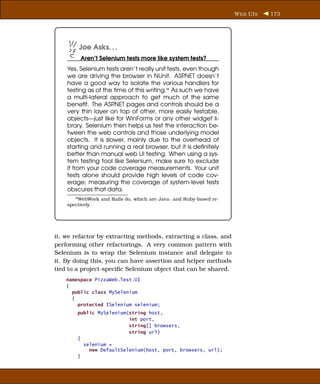 W EB UI S   173




         Joe Asks. . .
          Aren’t Selenium tests more like system tests?
    Yes, Selenium tests aren’t really unit tests, even though
    we are driving the browser in NUnit. ASP      .NET doesn’t
    have a good way to isolate the various handlers for
    testing as of the time of this writing.a As such we have
    a multi-lateral approach to get much of the same
    beneﬁt. The ASP   .NET pages and controls should be a
    very thin layer on top of other, more easily testable,
    objects—just like for WinForms or any other widget li-
    brary. Selenium then helps us test the interaction be-
    tween the web controls and those underlying model
    objects. It is slower, mainly due to the overhead of
    starting and running a real browser, but it is deﬁnitely
    better than manual web UI testing. When using a sys-
    tem testing tool like Selenium, make sure to exclude
    it from your code coverage measurements. Your unit
    tests alone should provide high levels of code cov-
    erage; measuring the coverage of system-level tests
    obscures that data.
       a WebWork   and Rails do, which are Java- and Ruby-based re-
    spectively.




it, we refactor by extracting methods, extracting a class, and
performing other refactorings. A very common pattern with
Selenium is to wrap the Selenium instance and delegate to
it. By doing this, you can have assertion and helper methods
tied to a project-speciﬁc Selenium object that can be shared.
    namespace PizzaWeb.Test.UI
    {
      public class MySelenium
      {
        protected ISelenium selenium;
        public MySelenium(string host,
                          int port,
                          string[] browsers,
                          string url)
        {
          selenium =
            new DefaultSelenium(host, port, browsers, url);
        }
 