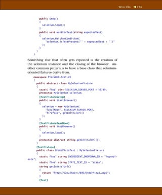 W EB UI S   174



            public Stop()
            {
              selenium.Stop();
            }
            public void waitForText(string expectedText)
            {
              selenium.WaitForCondition(
                 "selenium.isTextPresent(’" + expectedText + "’)"
              );
            }
        }
    }

Something else that often gets repeated is the creation of
the selenium instance and the closing of the browser. An-
other common pattern is to have a base class that selenium-
oriented ﬁxtures derive from.
    namespace PizzaWeb.Test.UI
    {
      public abstract class MySeleniumFixture
      {
        static final uint SELENIUM_SERVER_PORT = 56789;
        protected MySelenium selenium;
            [TestFixtureSetUp]
            public void StartBrowser()
            {
              selenium = new MySelenium(
                 "localhost" , SELENIUM_SERVER_PORT,
                 "firefox2" , getInitialUrl()
              );
            }
            [TestFixtureTearDown]
            public void StopBrowser()
            {
              selenium.Stop();
            }
            protected abstract string getInitialUrl();
        }
       [TestFixture]
       public class OrderPizzaTest : MySeleniumFixture
       {
         static final string INGREDIENT_DROPDOWN_ID = "ingredi-
ents" ;
         static final string STATE_TEXT_ID = "state" ;
            string getInitialUrl()
            {
              return "http://localhost:7890/OrderPizza.aspx" ;
            }
            [Test]
 