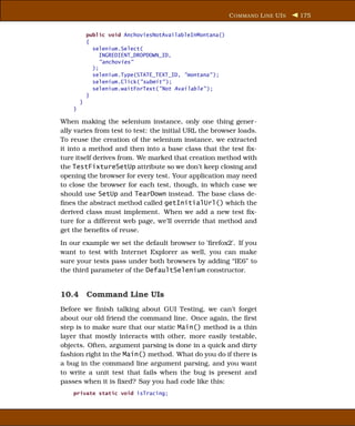 C OMMAND L INE UI S   175


            public void AnchoviesNotAvailableInMontana()
            {
              selenium.Select(
                 INGREDIENT_DROPDOWN_ID,
                 "anchovies"
              );
              selenium.Type(STATE_TEXT_ID, "montana" );
              selenium.Click("submit" );
              selenium.waitForText("Not Available" );
            }
        }
    }

When making the selenium instance, only one thing gener-
ally varies from test to test: the initial URL the browser loads.
To reuse the creation of the selenium instance, we extracted
it into a method and then into a base class that the test ﬁx-
ture itself derives from. We marked that creation method with
the TestFixtureSetUp attribute so we don’t keep closing and
opening the browser for every test. Your application may need
to close the browser for each test, though, in which case we
should use SetUp and TearDown instead. The base class de-
ﬁnes the abstract method called getInitialUrl() which the
derived class must implement. When we add a new test ﬁx-
ture for a different web page, we’ll override that method and
get the beneﬁts of reuse.
In our example we set the default browser to ’ﬁrefox2’. If you
want to test with Internet Explorer as well, you can make
sure your tests pass under both browsers by adding “IE6” to
the third parameter of the DefaultSelenium constructor.


10.4 Command Line UIs
Before we ﬁnish talking about GUI Testing, we can’t forget
about our old friend the command line. Once again, the ﬁrst
step is to make sure that our static Main() method is a thin
layer that mostly interacts with other, more easily testable,
objects. Often, argument parsing is done in a quick and dirty
fashion right in the Main() method. What do you do if there is
a bug in the command line argument parsing, and you want
to write a unit test that fails when the bug is present and
passes when it is ﬁxed? Say you had code like this:
    private static void isTracing;
 