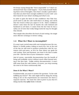 W HAT D O I WANT TO A CCOMPLISH ?   5


Pat keeps saying things like “that’s impossible” or “I don’t un-
derstand how that could happen.” If you ﬁnd yourself think-
ing these sorts of thoughts, then that’s usually a good indica-
tion that you don’t have enough conﬁdence in your code—you
don’t know for sure what’s working and what’s not.
In order to gain the kind of code conﬁdence that Dale has,
you’ll need to ask the code itself what it is doing, and check
that the result is what you expect it to be. Dale’s conﬁdence
doesn’t come from the fact he knows the code forward and
backward at all times; it comes from the fact that he has a
safety net of tests that verify things work the way he thought
they should.
That simple idea describes the heart of unit testing: the single
most effective technique to better coding.


1.4 What Do I Want to Accomplish?
It’s easy to get carried away with unit testing because the con-
ﬁdence it instills makes coding so much fun, but at the end
of the day we still need to produce production code for cus-
tomers and end-users, so let’s be clear about our goals for
unit testing. First and foremost, you want to do this to make
your life—and the lives of your teammates—easier.
And of course, executable documentation has the beneﬁt of
being self-veriﬁably correct without much effort beyond writ-
ing it the ﬁrst time. Unlike written documentation, it won’t
drift away from the code (unless, of course, you stop running
the tests or let them continuously fail).


Does It Do What I Want?
Fundamentally, you want to answer the question: “Is the code
fulﬁlling my intent?” The code might well be doing the wrong
thing as far as the requirements are concerned, but that’s a
separate exercise. You want the code to prove to you that it’s
doing exactly what you think it should.
 