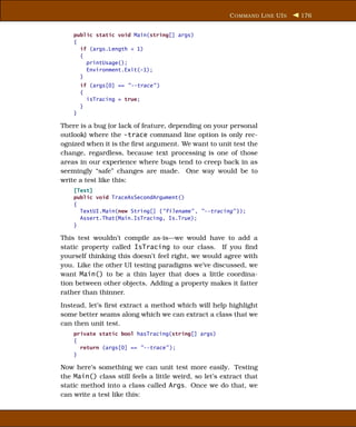 C OMMAND L INE UI S   176


    public static void Main(string[] args)
    {
      if (args.Length < 1)
      {
        printUsage();
        Environment.Exit(-1);
      }
        if (args[0] == "--trace" )
        {
          isTracing = true;
        }
    }

There is a bug (or lack of feature, depending on your personal
outlook) where the -trace command line option is only rec-
ognized when it is the ﬁrst argument. We want to unit test the
change, regardless, because text processing is one of those
areas in our experience where bugs tend to creep back in as
seemingly “safe” changes are made. One way would be to
write a test like this:
    [Test]
    public void TraceAsSecondArgument()
    {
      TextUI.Main(new String[] {"filename" , "--tracing" });
      Assert.That(Main.IsTracing, Is.True);
    }

This test wouldn’t compile as-is—we would have to add a
static property called IsTracing to our class. If you ﬁnd
yourself thinking this doesn’t feel right, we would agree with
you. Like the other UI testing paradigms we’ve discussed, we
want Main() to be a thin layer that does a little coordina-
tion between other objects. Adding a property makes it fatter
rather than thinner.
Instead, let’s ﬁrst extract a method which will help highlight
some better seams along which we can extract a class that we
can then unit test.
    private static bool hasTracing(string[] args)
    {
      return (args[0] == "--trace" );
    }

Now here’s something we can unit test more easily. Testing
the Main() class still feels a little weird, so let’s extract that
static method into a class called Args. Once we do that, we
can write a test like this:
 