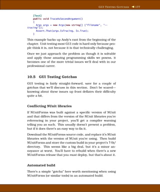 GUI T ESTING G OTCHAS   177


    [Test]
    public void TraceAsSecondArgument()
    {
      Args args = new Args(new string[] {"filename" , "--
tracing" });
      Assert.That(args.IsTracing, Is.True);
    }

This example backs up Andy’s rant from the beginning of the
chapter. Unit testing most GUI code is hard only because peo-
ple think it is, not because it is that technically challenging.
Once we just approach the problem as though it is solvable
and apply those amazing programming skills we posess, it
becomes one of the more trivial issues we’ll deal with in our
professional career.


10.5 GUI Testing Gotchas
GUI testing is fairly straight-forward, save for a couple of
gotchas that we’ll discuss in this section. Don’t be scared—
knowing about these issues up front deﬂates their difﬁculty
quite a bit.


Conﬂicting NUnit libraries
If NUnitForms was built against a speciﬁc version of NUnit
and that differs from the version of the NUnit libraries you’re
referencing in your project, you’ll get a compiler warning
telling you as such. This usually doesn’t present a problem,
but if it does there’s an easy way to ﬁx it.
Download the NUnitForms source code, and replace it’s NUnit
libraries with the version of NUnit you’re using. Then build
NUnitForms and store the custom build in your project’s lib/
directory. This seems like a big deal, but it’s a minor an-
noyance at worst. You’ll have to rebuild when there’s a new
NUnitForms release that you must deploy, but that’s about it.


Automated build
There’s a simple “gotcha” here worth mentioning when using
NUnitForms (or similar tools) in an automated build.
 