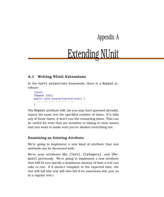 Appendix A

                               Extending NUnit
A.1 Writing NUnit Extensions
In the nunit.extensions framework, there is a Repeat at-
tribute:
    [Test]
    [Repeat (10)]
    public void IntermittentFailure() {
      xxx xxx xxxxxx xxxxx xxxx;
    }

The Repeat attribute will, (as you may have guessed already),
repeat the same test the speciﬁed number of times. If it fails
any of those times, it won’t run the remaining times. This can
be useful for tests that are sensitive to timing or state issues
and you want to make sure you’ve shaken everything out.


Examining an Existing Attribute
We’re going to implement a new kind of attribute that test
methods can be decorated with.
We’ve seen attributes like [Test], [Category], and [Re-
peat] previously. We’re going to implement a new attribute
that will let you specify a maximum amount of time a test can
take to run. If it doesn’t complete in the expected time, the
test will fail (the test will also fail if its assertions fail, just as
in a regular test.)
 