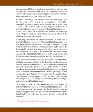 W RITING NU NIT E XTENSIONS   181


You can extend NUnit by adding new attributes; let’s see how
by exploring the source code to NUnit. Download the NUnit
source code1 (if you haven’t already) and uncompress it some-
where convenient on your disk—we’ll wait.
To start exploring, we should look at something sim-
ilar to what we’re trying to accomplish.            The [Re-
peat(x)] attribute shown above seems like a good place
to start. The source code for the Repeat attribute is in
src/NUnitExtensions/framework/RepeatAttribute.cs.
If you take a look, all it contains is literally the deﬁnition
for the Repeat attribute. Something else must interpret the
attribute, so let’s look for that.
If you grep the source for “RepeatAttribute”, it leads you to
src/NUnitExtensions/core/RepeatedTestDecorator.cs.
The RepeatedTestDecorator provides a couple of static
methods; the important one of interest to us right now is the
Decorate() method that takes a TestCase as a parameter
and returns a TestCase. This follows the Decorator design
pattern. The RepeatedTestDecorator’s Decorate method for
a TestCase does a couple of things; we’ll hit the highlights.
First, it ensures that the TestCase method has the RepeatAt-
tribute associated with it. If the TestCase method does not
have an associated RepeatAttribute, it skips the decoration
and just returns the TestCase as-is. If the TestCase method
does have an associated RepeatAttribute, it gets the Count
value out of the RepeatAttribute’s Count property. It then
constructs a new RepeatedTestCase with the original Test-
Case and the Count property. So, if the [Test] was marked
with [Repeat(x)], it wraps the underlying TestCase object
with a RepeatedTestCase object.
Let’s take a look at the RepeatedTestCase object in
src/NUnitExtensions/core/RepeatedTestCase.cs.           It’s
pretty obvious how this works: the Run() method runs the
original, wrapped TestCase by Count number of times. Test-
CaseResult is a collection parameter for the results of the
test runs.

  1 http://sourceforge.net/projects/nunit
 