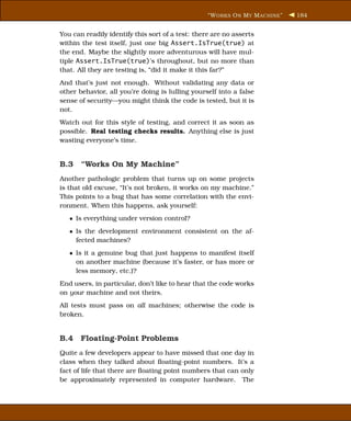 “W ORKS O N M Y M ACHINE ”   184


You can readily identify this sort of a test: there are no asserts
within the test itself, just one big Assert.IsTrue(true) at
the end. Maybe the slightly more adventurous will have mul-
tiple Assert.IsTrue(true)’s throughout, but no more than
that. All they are testing is, “did it make it this far?”
And that’s just not enough. Without validating any data or
other behavior, all you’re doing is lulling yourself into a false
sense of security—you might think the code is tested, but it is
not.
Watch out for this style of testing, and correct it as soon as
possible. Real testing checks results. Anything else is just
wasting everyone’s time.


B.3 “Works On My Machine”
Another pathologic problem that turns up on some projects
is that old excuse, “It’s not broken, it works on my machine.”
This points to a bug that has some correlation with the envi-
ronment. When this happens, ask yourself:
   • Is everything under version control?
   • Is the development environment consistent on the af-
     fected machines?
   • Is it a genuine bug that just happens to manifest itself
     on another machine (because it’s faster, or has more or
     less memory, etc.)?
End users, in particular, don’t like to hear that the code works
on your machine and not theirs.
All tests must pass on all machines; otherwise the code is
broken.


B.4 Floating-Point Problems
Quite a few developers appear to have missed that one day in
class when they talked about ﬂoating-point numbers. It’s a
fact of life that there are ﬂoating point numbers that can only
be approximately represented in computer hardware. The
 