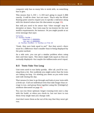 T ESTS T AKE T OO L ONG   185


computer only has so many bits to work with, so something
has to give.
This means that 1.333 + 1.333 isn’t going to equal 2.666
exactly. It will be close, but not exact. That’s why the NUnit
ﬂoating-point asserts require you to specify a tolerance along
with the desired values (see the discussion on page 35).
But still you need to be aware that “close enough” may be
deceptive at times. Your tests may be too lenient for the real
world’s requirements, for instance. Or you might puzzle at an
error message that says:
Failures:
1) TestXyz.TestMe :
        expected:<1.00000000>
          but was:<1.00000000>
   at TestXyz.TestMe() in TestXyz.cs:line 10

“Gosh, they sure look equal to me!” But they aren’t—there
must be a difference that’s smaller than is being displayed by
the print method.
As a side note, you can get a similar problem when using
date and time types. Two dates might look equal as they are
normally displayed—but maybe the milliseconds aren’t equal.


B.5 Tests Take Too Long
Unit tests need to run fairly quickly. After all, you’ll be run-
ning them a lot. But suddenly you might notice that the tests
are taking too long. It’s slowing you down as you write tests
and code during the day.
That means it’s time to go through and look at your tests with
a fresh eye. Cull out individual tests that take longer than av-
erage to run, and group them together using the [Category]
attribute discussed on page 45.
You can run these optional, longer-running tests once a day
with the build, or when you check in, but not have to run
them every single time you change code.
Just don’t move them so far out of the way that they never get
run.
 