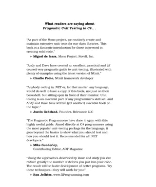 What readers are saying about
            Pragmatic Unit Testing in C#. . .


“As part of the Mono project, we routinely create and
maintain extensive unit tests for our class libraries. This
book is a fantastic introduction for those interested in
creating solid code.”
    Miguel de Icaza, Mono Project, Novell, Inc.


“Andy and Dave have created an excellent, practical and (of
course) very pragmatic guide to unit-testing, illustrated with
plenty of examples using the latest version of NUnit.”
    Charlie Poole, NUnit framework developer


“Anybody coding in .NET or, for that matter, any language,
would do well to have a copy of this book, not just on their
bookshelf, but sitting open in front of their monitor. Unit
testing is an essential part of any programmer’s skill set, and
Andy and Dave have written (yet another) essential book on
the topic.”
    Justin Gehtland, Founder, Relevance LLC

“The Pragmatic Programmers have done it again with this
highly useful guide. Aimed directly at C# programmers using
the most popular unit-testing package for the language, it
goes beyond the basics to show what you should test and
how you should test it. Recommended for all .NET
developers.”
    Mike Gunderloy,
    Contributing Editor, ADT Magazine


“Using the approaches described by Dave and Andy you can
reduce greatly the number of defects you put into your code.
The result will be faster development of better programs. Try
these techniques—they will work for you!”
    Ron Jeffries, www.XProgramming.com
 