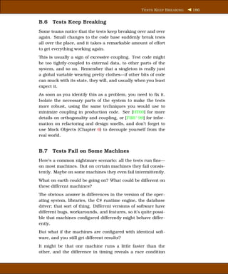 T ESTS K EEP B REAKING   186


B.6 Tests Keep Breaking
Some teams notice that the tests keep breaking over and over
again. Small changes to the code base suddenly break tests
all over the place, and it takes a remarkable amount of effort
to get everything working again.
This is usually a sign of excessive coupling. Test code might
be too tightly-coupled to external data, to other parts of the
system, and so on. Remember that a singleton is really just
a global variable wearing pretty clothes—if other bits of code
can muck with its state, they will, and usually when you least
expect it.
As soon as you identify this as a problem, you need to ﬁx it.
Isolate the necessary parts of the system to make the tests
more robust, using the same techniques you would use to
minimize coupling in production code. See [HT00] for more
details on orthogonality and coupling, or [FBB+ 99] for infor-
mation on refactoring and design smells, and don’t forget to
use Mock Objects (Chapter 6) to decouple yourself from the
real world.


B.7 Tests Fail on Some Machines
Here’s a common nightmare scenario: all the tests run ﬁne—
on most machines. But on certain machines they fail consis-
tently. Maybe on some machines they even fail intermittently.
What on earth could be going on? What could be different on
these different machines?
The obvious answer is differences in the version of the oper-
ating system, libraries, the C# runtime engine, the database
driver; that sort of thing. Different versions of software have
different bugs, workarounds, and features, so it’s quite possi-
ble that machines conﬁgured differently might behave differ-
ently.
But what if the machines are conﬁgured with identical soft-
ware, and you still get different results?
It might be that one machine runs a little faster than the
other, and the difference in timing reveals a race condition
 