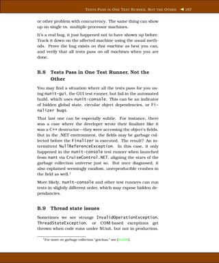 T ESTS P ASS IN O NE T EST R UNNER , N OT THE O THER   187


or other problem with concurrency. The same thing can show
up on single vs. multiple-processor machines.
It’s a real bug, it just happened not to have shown up before.
Track it down on the affected machine using the usual meth-
ods. Prove the bug exists on that machine as best you can,
and verify that all tests pass on all machines when you are
done.


B.8 Tests Pass in One Test Runner, Not the
    Other
You may ﬁnd a situation where all the tests pass for you us-
ing nunit-gui, the GUI test runner, but fail in the automated
build, which uses nunit-console. This can be an indicator
of hidden global state, circular object dependencies, or Fi-
nalizer bugs.
That last one can be especially subtle. For instance, there
was a case where the developer wrote their ﬁnalizer like it
was a C++ destructor—they were accessing the object’s ﬁelds.
But in the .NET environment, the ﬁelds may be garbage col-
lected before the Finalizer is executed. The result? An in-
termittent NullReferenceException. In this case, it only
happened in the nunit-console test runner when launched
from nant via CruiseControl.NET, aligning the stars of the
garbage collection universe just so. But once diagnosed, it
also explained seemingly random, unreproducible crashes in
the ﬁeld as well.1
More likely, nunit-console and other test runners can run
tests in slightly different order, which may expose hidden de-
pendancies.


B.9 Thread state issues
Sometimes we see strange InvalidOperationException,
ThreadStateException, or COM-based exceptions get
thrown when code runs under NUnit, but not in production.

  1 For   more on garbage collection “gotchas,” see [Sub05].
 