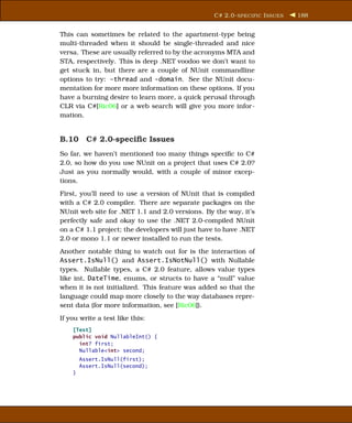 C# 2.0- SPECIFIC I SSUES   188


This can sometimes be related to the apartment-type being
multi-threaded when it should be single-threaded and nice
versa. These are usually referred to by the acronyms MTA and
STA, respectively. This is deep .NET voodoo we don’t want to
get stuck in, but there are a couple of NUnit commandline
options to try: -thread and -domain. See the NUnit docu-
mentation for more more information on these options. If you
have a burning desire to learn more, a quick perusal through
CLR via C#[Ric06] or a web search will give you more infor-
mation.


B.10 C# 2.0-speciﬁc Issues
So far, we haven’t mentioned too many things speciﬁc to C#
2.0, so how do you use NUnit on a project that uses C# 2.0?
Just as you normally would, with a couple of minor excep-
tions.
First, you’ll need to use a version of NUnit that is compiled
with a C# 2.0 compiler. There are separate packages on the
NUnit web site for .NET 1.1 and 2.0 versions. By the way, it’s
perfectly safe and okay to use the .NET 2.0-compiled NUnit
on a C# 1.1 project; the developers will just have to have .NET
2.0 or mono 1.1 or newer installed to run the tests.
Another notable thing to watch out for is the interaction of
Assert.IsNull() and Assert.IsNotNull() with Nullable
types. Nullable types, a C# 2.0 feature, allows value types
like int, DateTime, enums, or structs to have a “null” value
when it is not initialized. This feature was added so that the
language could map more closely to the way databases repre-
sent data (for more information, see [Ric06]).
If you write a test like this:
    [Test]
    public void NullableInt() {
      int? first;
      Nullable<int> second;
        Assert.IsNull(first);
        Assert.IsNull(second);
    }
 
