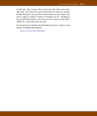 C# 2.0- SPECIFIC I SSUES   189


It will fail. The reason why is because the value isn’t liter-
ally null. The ﬁrst line and second lines of code are seman-
tically identical; the question mark syntax is just some syn-
tactic sugar to make it easier to consume in C#. Looking at
the second declaration, you can see it is a struct of type Nul-
lable<T>. This will never be null.
To correctly test whether the Nullable type has a value or not,
check it’s HasValue property:
    Assert.IsTrue(first.HasValue)
 