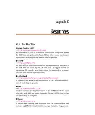 Appendix C

                                            Resources
C.1 On The Web
Cruise Control .NET
⇒ http://ccnet.thoughtworks.com
CruiseControl.NET is an automated Continuous Integration server
for .NET that integrates with NAnt, NUnit, NCover, and most major
open source and proprietary version control systems.

DotGNU
⇒ http://dotgnu.org
An open source implementation of the ECMA standards upon which
C# and .NET are based. Sports C# and .NET 1.1 support as well an
optimizing JIT compiler as of this writing. Not as complete as mono,
another open source implementation.

DotNetMock
⇒ http://sourceforge.net/projects/dotnetmock
A repository for Mock Object information in the .NET environment,
as well as testing in general.

mono
⇒ http://mono-project.com
Another open source implementation of the ECMA standards upon
which C# and .NET are based. Supports C# and .NET 2.0 as well as
an optimizing JIT compiler.

NCover
⇒ http://ncover.org
A simple code coverage tool that runs from the command line and
outputs an XML ﬁle with the code coverage statistics. Requires de-
 