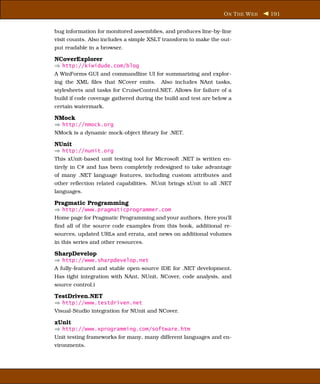 O N T HE W EB   191


bug information for monitored assemblies, and produces line-by-line
visit counts. Also includes a simple XSLT transform to make the out-
put readable in a browser.

NCoverExplorer
⇒ http://kiwidude.com/blog
A WinForms GUI and commandline UI for summarizing and explor-
ing the XML ﬁles that NCover emits.      Also includes NAnt tasks,
stylesheets and tasks for CruiseControl.NET. Allows for failure of a
build if code coverage gathered during the build and test are below a
certain watermark.

NMock
⇒ http://nmock.org
NMock is a dynamic mock-object library for .NET.

NUnit
⇒ http://nunit.org
This xUnit-based unit testing tool for Microsoft .NET is written en-
tirely in C# and has been completely redesigned to take advantage
of many .NET language features, including custom attributes and
other reﬂection related capabilities. NUnit brings xUnit to all .NET
languages.

Pragmatic Programming
⇒ http://www.pragmaticprogrammer.com
Home page for Pragmatic Programming and your authors. Here you’ll
ﬁnd all of the source code examples from this book, additional re-
sources, updated URLs and errata, and news on additional volumes
in this series and other resources.

SharpDevelop
⇒ http://www.sharpdevelop.net
A fully-featured and stable open-source IDE for .NET development.
Has tight integration with NAnt, NUnit, NCover, code analysis, and
source control.i

TestDriven.NET
⇒ http://www.testdriven.net
Visual-Studio integration for NUnit and NCover.

xUnit
⇒ http://www.xprogramming.com/software.htm
Unit testing frameworks for many, many different languages and en-
vironments.
 