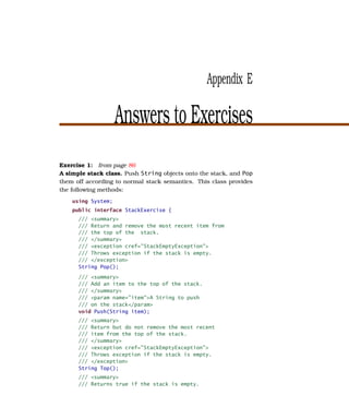 Appendix E

                    Answers to Exercises
Exercise 1: from page 86
A simple stack class. Push String objects onto the stack, and Pop
them off according to normal stack semantics. This class provides
the following methods:
    using System;
    public interface StackExercise {
      /// <summary>
      /// Return and remove the most recent item from
      /// the top of the stack.
      /// </summary>
      /// <exception cref="StackEmptyException">
      /// Throws exception if the stack is empty.
      /// </exception>
      String Pop();
      /// <summary>
      /// Add an item to the top of the stack.
      /// </summary>
      /// <param name="item">A String to push
      /// on the stack</param>
      void Push(String item);
      /// <summary>
      /// Return but do not remove the most recent
      /// item from the top of the stack.
      /// </summary>
      /// <exception cref="StackEmptyException">
      /// Throws exception if the stack is empty.
      /// </exception>
      String Top();
      /// <summary>
      /// Returns true if the stack is empty.
 