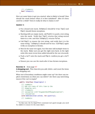 A PPENDIX E. A NSWERS TO E XERCISES                 196




                                                                             StackExercise.cs
        /// </summary>
        bool IsEmpty();
    }

Here are some hints to get you started: what is likely to break? How
should the stack behave when it is ﬁrst initialized? After it’s been
used for a while? Does it really do what it claims to do?

Answer 1:

   • For a brand-new stack, IsEmpty() should be true, Top() and
     Pop() should throw exceptions.
   • Starting with an empty stack, call Push() to push a test string
     onto the stack. Verify that Top() returns that string several
     times in a row, and that IsEmpty() returns false.
   • Call Pop() to remove the test string, and verify that it is the
     same string.1 IsEmpty() should now be true. Call Pop() again
     verify an exception is thrown.
   • Now do the same test again, but this time add multiple items to
     the stack. Make sure you get the right ones back, in the right
     order (the most recent item added should be the one returned).
   • Push a null onto the stack and Pop it; conﬁrm you get a null
     back.
   • Ensure you can use the stack after it has thrown exceptions.


Exercise 2: from page 87
A shopping cart. This class lets you add, delete, and count the items
in a shopping cart.

What sort of boundary conditions might come up? Are there any im-
plicit restrictions on what you can delete? Are there any interesting
issues if the cart is empty?
    public interface ShoppingCart {
        /// <summary>
        /// Add this many of this item to the
        /// shopping cart.
        /// </summary>
        /// <exception cref="ArgumentOutOfRangeException">
        /// </exception>
        void AddItems(Item anItem, int quantity);
        /// <summary>

   1 In this case, the Is.EqualTo() constraint isn’t good enough; you need

Is.Same() to ensure it’s the same object.
 
