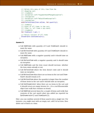 A PPENDIX E. A NSWERS TO E XERCISES               197


        /// Delete this many of this item from the
        /// shopping cart
        /// </summary>
        /// <exception cref="ArgumentOutOfRangeException">
        /// </exception>
        /// <exception cref="NoSuchItemException">
        /// </exception>
        void DeleteItems(Item anItem, int quantity);
        ///   <summary>
        ///   Count of all items in the cart
        ///   (that is, all items x qty each)
        ///   </summary>




                                                                         ShoppingCart.cs
        int   ItemCount { get; }
        /// Return iterator of all items
        IEnumerable GetEnumerator();
    }

Answer 2:

   • Call AddItems with quantity of 0 and ItemCount should re-
     main the same.
   • Call DeleteItem with quantity of 0 and ItemCount should re-
     main the same.
   • Call AddItems with a negative quantity and it should raise an
     exception.
   • Call DeleteItem with a negative quantity and it should raise
     an exception.
   • Call AddItems and the item count should increase, whether
     the item exists already or not.
   • Call DeleteItem where the item doesn’t exist and it should
     raise an exception.
   • Call DeleteItem when there are no items in the cart and Item-
     Count should remain at 0.
   • Call DeleteItem where the quantity is larger than the number
     of those items in the cart and it should raise an exception.
   • Call GetEnumerator when there are no items in the cart and
     it should return an empty iterator (i.e., it’s a real IEnumerable
     object (not null) that contains no items).
   • Call AddItem several times for a couple of items and verify that
     contents of the cart match what was added (as reported via
     GetEnumerator() and ItemCount()).

Hint: you can combine several of these asserts into a single test. For
instance, you might start with an empty cart, add 3 of an item, then
delete one of them at a time.
 