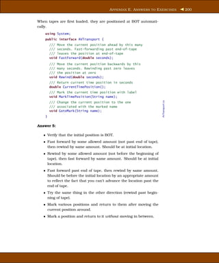 A PPENDIX E. A NSWERS TO E XERCISES           200


When tapes are ﬁrst loaded, they are positioned at BOT automati-
cally.
    using System;
    public interface AVTransport {
        /// Move the current position ahead by this many
        /// seconds. Fast-forwarding past end-of-tape
        /// leaves the position at end-of-tape
        void FastForward(double seconds);
        /// Move the current position backwards by this
        /// many seconds. Rewinding past zero leaves
        /// the position at zero
        void Rewind(double seconds);
        /// Return current time position in seconds
        double CurrentTimePosition();
        /// Mark the current time position with label
        void MarkTimePosition(String name);




                                                                       AVTransport.cs
        /// Change the current position to the one
        /// associated with the marked name
        void GotoMark(String name);
    }

Answer 5:

   • Verify that the initial position is BOT.
   • Fast forward by some allowed amount (not past end of tape),
     then rewind by same amount. Should be at initial location.
   • Rewind by some allowed amount (not before the beginning of
     tape), then fast forward by same amount. Should be at initial
     location.
   • Fast forward past end of tape, then rewind by same amount.
     Should be before the initial location by an appropriate amount
     to reﬂect the fact that you can’t advance the location past the
     end of tape.
   • Try the same thing in the other direction (rewind past begin-
     ning of tape).
   • Mark various positions and return to them after moving the
     current position around.
   • Mark a position and return to it without moving in between.
 