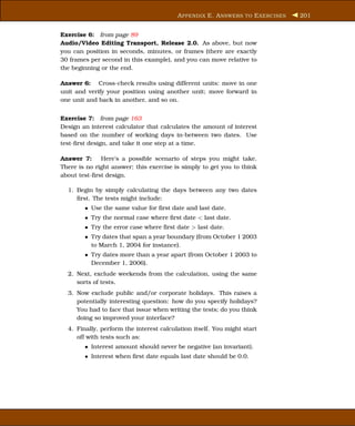 A PPENDIX E. A NSWERS TO E XERCISES   201


Exercise 6: from page 89
Audio/Video Editing Transport, Release 2.0. As above, but now
you can position in seconds, minutes, or frames (there are exactly
30 frames per second in this example), and you can move relative to
the beginning or the end.

Answer 6: Cross-check results using different units: move in one
unit and verify your position using another unit; move forward in
one unit and back in another, and so on.


Exercise 7: from page 163
Design an interest calculator that calculates the amount of interest
based on the number of working days in-between two dates. Use
test-ﬁrst design, and take it one step at a time.

Answer 7:     Here’s a possible scenario of steps you might take.
There is no right answer; this exercise is simply to get you to think
about test-ﬁrst design.

  1. Begin by simply calculating the days between any two dates
     ﬁrst. The tests might include:
        • Use the same value for ﬁrst date and last date.
        • Try the normal case where ﬁrst date < last date.
        • Try the error case where ﬁrst date > last date.
        • Try dates that span a year boundary (from October 1 2003
          to March 1, 2004 for instance).
        • Try dates more than a year apart (from October 1 2003 to
          December 1, 2006).
  2. Next, exclude weekends from the calculation, using the same
     sorts of tests.
  3. Now exclude public and/or corporate holidays. This raises a
     potentially interesting question: how do you specify holidays?
     You had to face that issue when writing the tests; do you think
     doing so improved your interface?
  4. Finally, perform the interest calculation itself. You might start
     off with tests such as:
        • Interest amount should never be negative (an invariant).
        • Interest when ﬁrst date equals last date should be 0.0.
 