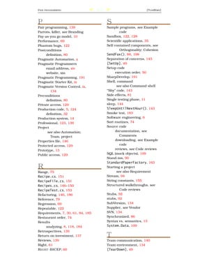 P AIR   PROGRAMMING                205                           [T E A R D O W N ]




P                                        S
Pair programming, 139                    Sample programs, see Example
Parrots, killer, see Branding                     code
Pay-as-you go model, 10                  Sandbox, 122, 128
Performance, 69                          Scientiﬁc applications, 35
Phantom bugs, 122                        Self-contained components, see
Postconditions                                    Orthogonality; Cohesion
     deﬁnition, 80                       SendFax(), 88, 198
Pragmatic Automation, x                  Separation of concerns, 143
Pragmatic Programmers                    [SetUp], 49
     email address, xiv                  Setup code
     website, xin                              execution order, 50
Pragmatic Programming, 191               SharpDevelop, 191
Pragmatic Starter Kit, ix                Shell, command
Pragmatic Version Control, ix,                  see also Command shell
        134                              “Shy” code, 143
Preconditions                            Side-effects, 81
     deﬁnition, 80                       Single testing phase, 11
Private access, 129                      sleep, 144
Production code, 5, 124                  SleepUntilNextHour(), 143
     deﬁnition, 32                       Smoke test, 183
Production system, 14                    Software engineering, 6
Professional, 123, 139                   Sort routines, 74
Project                                  Source code
      see also Automation;                     documentation, see
        Team, project                             Comments
Properties ﬁle, 146                            downloading, see Example
Protected access, 129                             code
Prototype, 13                                  reviews, see Code reviews
Public access, 129                       SQL (mock objects), 109
                                         Stand-ins, 90
                                         StandardPaperFactory, 163
R                                        Starting a project
Range, 75                                       see also Requirement
Recipe.cs, 151                           Stream, 94
RecipeFile.cs, 151                       String constants, 155
Recipes.cs, 146–150                      Structured walkthroughs, see
RecipeTest.cs, 153                                Code reviews
Refactoring, 146, 186                    Stubs, 92
Reference, 79                            stubs, 92
Regression, 69                           SubVersion, 134
Repeatable, 122                          Supplier, see Vendor
Requirements, 7, 30, 61, 84, 185         SVN, 134
Restaurant order, 74                     Synchronized, 86
Results                                  Syntax vs. semantics, 13
     analyzing, 8, 118, 184              System.Data, 109
Retrospectives, 139
Return on investment, 137                T
Reviews, 139                             Team communication, 140
Right, 61                                Team environment, 134
R IGHT -BICEP, 60                        [TearDown], 49
 