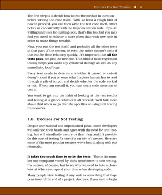 E XCUSES F OR N OT T ESTING   8


The ﬁrst step is to decide how to test the method in question—
before writing the code itself. With at least a rough idea of
how to proceed, you can then write the test code itself, either
before or concurrently with the implementation code. If you’re
writing unit tests for existing code, that’s ﬁne too, but you may
ﬁnd you need to refactor it more often than with new code in
order to make things testable.
Next, you run the test itself, and probably all the other tests
in that part of the system, or even the entire system’s tests if
that can be done relatively quickly. It’s important that all the
tests pass, not just the new one. This kind of basic regression
testing helps you avoid any collateral damage as well as any
immediate, local bugs.
Every test needs to determine whether it passed or not—it
doesn’t count if you or some other hapless human has to read
through a pile of output and decide whether the code worked
or not. If you can eyeball it, you can use a code assertion to
test it.
You want to get into the habit of looking at the test results
and telling at a glance whether it all worked. We’ll talk more
about that when we go over the speciﬁcs of using unit testing
frameworks.


1.6 Excuses For Not Testing
Despite our rational and impassioned pleas, some developers
will still nod their heads and agree with the need for unit test-
ing, but will steadfastly assure us that they couldn’t possibly
do this sort of testing for one of a variety of reasons. Here are
some of the most popular excuses we’ve heard, along with our
rebuttals.


It takes too much time to write the tests This is the num-
ber one complaint voiced by most newcomers to unit testing.
It’s untrue, of course, but to see why we need to take a closer
look at where you spend your time when developing code.
Many people view testing of any sort as something that hap-
pens toward the end of a project. And yes, if you wait to begin
 