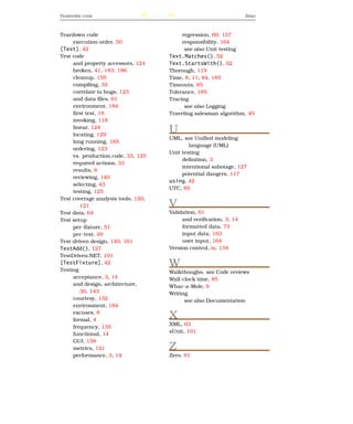 T EARDOWN   CODE                     206                                 Z ERO



Teardown code                                   regression, 69, 137
     execution order, 50                        responsibility, 164
[Test], 42                                       see also Unit testing
Test code                                  Text.Matches(), 52
     and property accessors, 124           Text.StartsWith(), 52
     broken, 41, 183, 186                  Thorough, 119
     cleanup, 155                          Time, 8, 11, 84, 185
     compiling, 33                         Timeouts, 85
     correlate to bugs, 123                Tolerance, 185
     and data ﬁles, 61                     Tracing
     environment, 184                            see also Logging
     ﬁrst test, 18                         Traveling salesman algorithm, 45
     invoking, 118
     linear, 124
     locating, 129
                                           U
                                           UML, see Uniﬁed modeling
     long running, 185
                                                   language (UML)
     ordering, 123
                                           Unit testing
     vs. production code, 33, 125
                                                deﬁnition, 3
     required actions, 33
                                                intentional sabotage, 127
     results, 8
                                                potential dangers, 117
     reviewing, 140
                                           using, 42
     selecting, 43
                                           UTC, 85
     testing, 125
Test coverage analysis tools, 120,
        121                                V
Test data, 64                              Validation, 61
Test setup                                      and veriﬁcation, 3, 14
     per-ﬁxture, 51                             formatted data, 73
     per-test, 49                               input data, 163
Test-driven design, 140, 161                    user input, 164
TestAdd(), 127                             Version control, ix, 134
TestDriven.NET, 191
[TestFixture], 42
Testing
                                           W
                                           Walkthoughs, see Code reviews
     acceptance, 3, 14                     Wall-clock time, 85
     and design, architecture,             Whac-a-Mole, 9
        30, 143                            Writing
     courtesy, 132                               see also Documentation
     environment, 184
     excuses, 8
     formal, 4
                                           X
                                           XML, 63
     frequency, 135
                                           xUnit, 191
     functional, 14
     GUI, 158
     metrics, 121                          Z
     performance, 3, 14                    Zero, 81
 