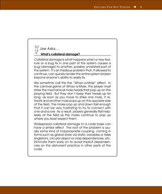 E XCUSES F OR N OT T ESTING   9




    Joe Asks. . .
     What’s collateral damage?
Collateral damage is what happens when a new fea-
ture or a bug ﬁx in one part of the system causes a
bug (damage) to another, possibly unrelated part of
the system. It’s an insidious problem that, if allowed to
continue, can quickly render the entire system broken
beyond anyone’s ability to easily ﬁx.
We sometime call this the “Whac-a-Mole” effect. In
the carnival game of Whac-a-Mole, the player must
strike the mechanical mole heads that pop up on the
playing ﬁeld. But they don’t keep their heads up for
long; as soon as you move to strike one mole, it re-
treats and another mole pops up on the opposite side
of the ﬁeld. The moles pop up and down fast enough
that it can be very frustrating to try to connect with
one and score. As a result, players generally ﬂail help-
lessly at the ﬁeld as the moles continue to pop up
where you least expect them.
Widespread collateral damage to a code base can
have a similar effect. The root of the problem is usu-
ally some kind of inappropriate coupling, coming in
forms such as global state via static variables or false
singletons, circular object or class dependencies, etc.
Eliminate them early on to avoid implicit dependen-
cies on this abhorrent practice in other parts of the
code.
 