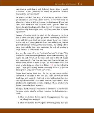 E XCUSES F OR N OT T ESTING   10


unit testing until then it will deﬁnitely longer than it would
otherwise. In fact, you may not ﬁnish the job until the heat
death of the universe itself.
At least it will feel that way: it’s like trying to clear a cou-
ple of acres of land with a lawn mower. If you start early on
when there’s just a ﬁeld of grasses, the job is easy. If you wait
until later, when the ﬁeld contains thick, gnarled trees and
dense, tangled undergrowth, then the job becomes impossi-
bly difﬁcult by hand—you need bulldozers and lots of heavy
equipment.
Instead of waiting until the end, it’s far cheaper in the long
run to adopt the “pay-as-you-go” model. By writing individual
tests with the code itself as you go along, there’s no crunch
at the end, and you experience fewer overall bugs as you are
generally always working with tested code. By taking a little
extra time all the time, you minimize the risk of needing a
huge amount of time at the end.
You see, the trade-off is not “test now” versus “test later.” It’s
linear work now versus exponential work and complexity try-
ing to ﬁx and rework at the end: not only is the job larger
and more complex, but now you have to re-learn the code you
wrote some weeks or months ago. All that extra work kills
your productivity, as shown in Figure 1.1 on the following
page. These productivity losses can easily doom a project or
developer to being perpetually 90% done.
Notice that testing isn’t free. In the pay-as-you-go model,
the effort is not zero; it will cost you some amount of effort
(and time and money). But look at the frightening direction
the right-hand curve takes over time—straight down. Your
productivity might even become negative. These productivity
losses can easily doom a project.
So if you think you don’t have time to write tests in addition to
the code you’re already writing, consider the following ques-
tions:
  1. How much time do you spend debugging code that you
     or others have written?
  2. How much time do you spend reworking code that you
 