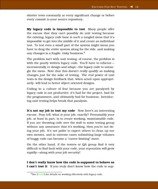E XCUSES F OR N OT T ESTING   12


shorter tests constantly at every signiﬁcant change or before
every commit to your source repository.


My legacy code is impossible to test Many people offer
the excuse that they can’t possibly do unit testing because
the existing, legacy code base is such a tangled mess that it’s
impossible to get into the middle of it and create an individual
test. To test even a small part of the system might mean you
have to drag the entire system along for the ride, and making
any changes is a fragile, risky business.6
The problem isn’t with unit testing, of course, the problem is
with the poorly written legacy code. You’ll have to refactor—
incrementally re-design and adapt—the legacy code to untan-
gle the mess. Note that this doesn’t really qualify as making
changes just for the sake of testing. The real power of unit
tests is the design feedback that, when acted upon appropri-
ately, will lead to better object-oriented designs.
Coding in a culture of fear because you are paralyzed by
legacy code is not productive; it’s bad for the project, bad for
the programmers, and ultimately bad for business. Introduc-
ing unit testing helps break that paralysis.


It’s not my job to test my code Now here’s an interesting
excuse. Pray tell, what is your job, exactly? Presumably your
job, at least in part, is to create working, maintainable code.
If you are throwing code over the wall to some testing group
without any assurance that it’s working, then you’re not do-
ing your job. It’s not polite to expect others to clean up our
own messes, and in extreme cases submitting large volumes
of buggy code can become a “career limiting” move.
On the other hand, if the testers or QA group ﬁnd it very
difﬁcult to ﬁnd fault with your code, your reputation will grow
rapidly—along with your job security!


I don’t really know how the code is supposed to behave so
I can’t test it If you truly don’t know how the code is sup-

  6 See   [Fea04] for details on working effectively with legacy code.
 