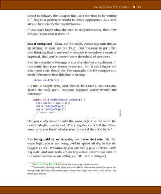 E XCUSES F OR N OT T ESTING       13


posed to behave, then maybe this isn’t the time to be writing
it.7 Maybe a prototype would be more appropriate as a ﬁrst
step to help clarify the requirements.
If you don’t know what the code is supposed to do, then how
will you know that it does it?


But it compiles! Okay, no one really comes out with this as
an excuse, at least not out loud. But it’s easy to get lulled
into thinking that a successful compile is somehow a mark of
approval, that you’ve passed some threshold of goodness.
But the compiler’s blessing is a pretty shallow compliment. It
can verify that your syntax is correct, but it can’t ﬁgure out
what your code should do. For example, the C# compiler can
easily determine that this line is wrong:
     statuc void Main() {

It’s just a simple typo, and should be static, not statuc.
That’s the easy part. But now suppose you’ve written the
following:
     public void Addit(Object anObject) {
       List myList = new List();
       myList.Add(anObject);
       myList.Add(anObject);



                                                                                  Main.cs
       // more code...
     }

Did you really mean to add the same object to the same list
twice? Maybe, maybe not. The compiler can’t tell the differ-
ence, only you know what you’ve intended the code to do.8


I’m being paid to write code, not to write tests By that
same logic, you’re not being paid to spend all day in the de-
bugger, either. Presumably you are being paid to write work-
ing code, and unit tests are merely a tool toward that end, in
the same fashion as an editor, an IDE, or the compiler.

   7 See [HT00] or [SH06] for more on learning requirements.
   8 Automated    testing tools that generate their own tests based on your ex-
isting code fall into this same trap—they can only use what you wrote, not
what you meant.
 